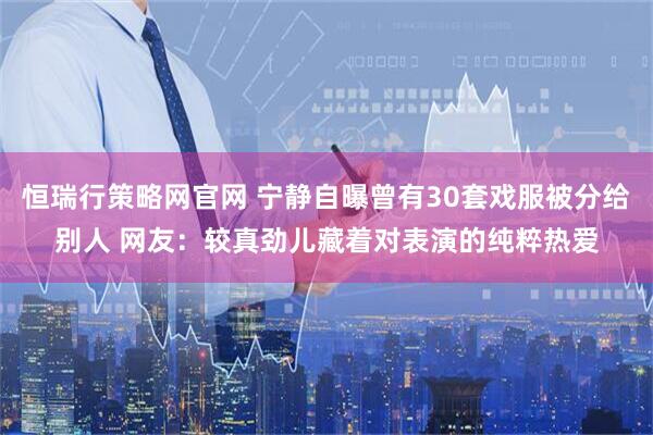 恒瑞行策略网官网 宁静自曝曾有30套戏服被分给别人 网友：较真劲儿藏着对表演的纯粹热爱