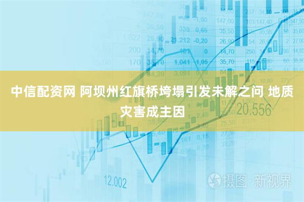 中信配资网 阿坝州红旗桥垮塌引发未解之问 地质灾害成主因