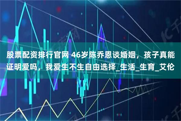 股票配资排行官网 46岁陈乔恩谈婚姻,孩子真能证明爱吗,我爱生不生自由选择_生活_生育_艾伦