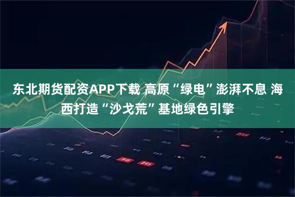 东北期货配资APP下载 高原“绿电”澎湃不息 海西打造“沙戈荒”基地绿色引擎