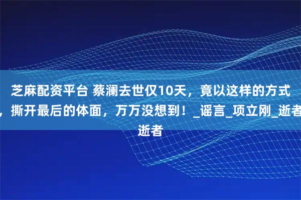 芝麻配资平台 蔡澜去世仅10天，竟以这样的方式，撕开最后的体面，万万没想到！_谣言_项立刚_逝者