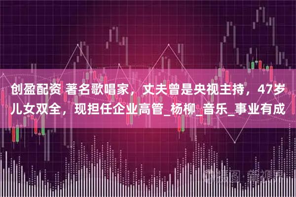 创盈配资 著名歌唱家，丈夫曾是央视主持，47岁儿女双全，现担任企业高管_杨柳_音乐_事业有成