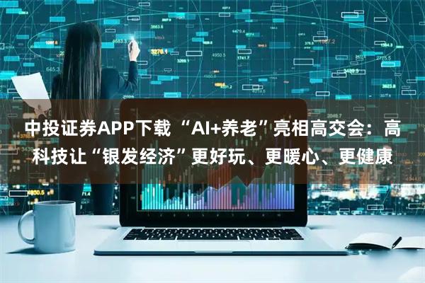 中投证券APP下载 “AI+养老”亮相高交会：高科技让“银发经济”更好玩、更暖心、更健康