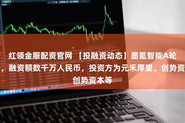 红领金服配资官网 【投融资动态】墨氪智能A轮融资，融资额数千万人民币，投资方为元禾厚望、创势资本等