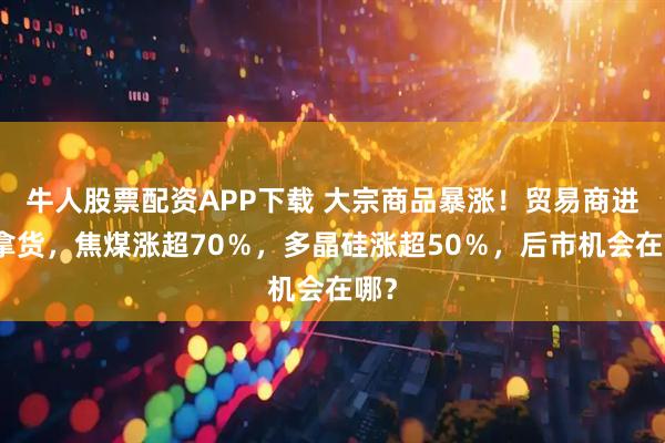 牛人股票配资APP下载 大宗商品暴涨！贸易商进场拿货，焦煤涨超70％，多晶硅涨超50％，后市机会在哪？