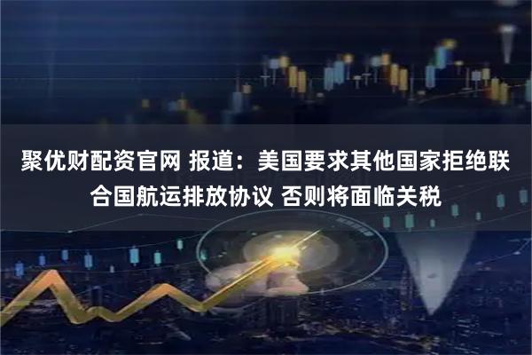 聚优财配资官网 报道：美国要求其他国家拒绝联合国航运排放协议 否则将面临关税