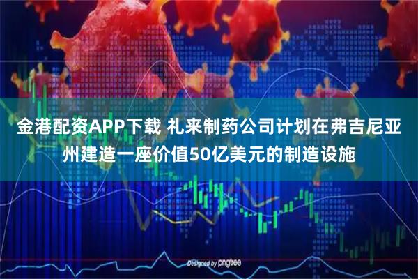 金港配资APP下载 礼来制药公司计划在弗吉尼亚州建造一座价值50亿美元的制造设施