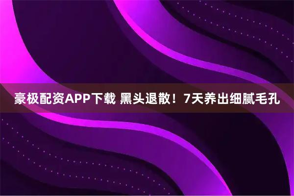 豪极配资APP下载 黑头退散！7天养出细腻毛孔