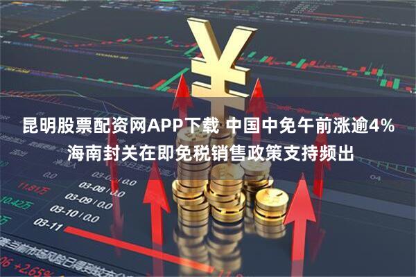 昆明股票配资网APP下载 中国中免午前涨逾4% 海南封关在即免税销售政策支持频出