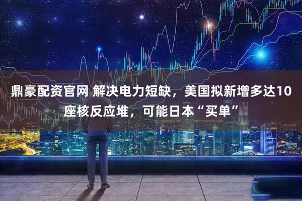 鼎豪配资官网 解决电力短缺，美国拟新增多达10座核反应堆，可能日本“买单”