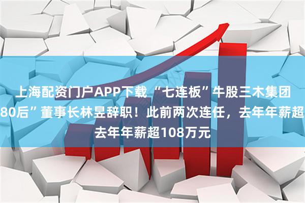 上海配资门户APP下载 “七连板”牛股三木集团突发，“80后”董事长林昱辞职！此前两次连任，去年年薪超108万元