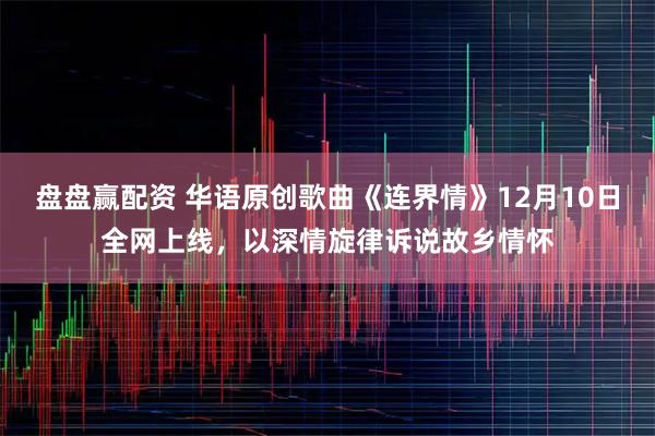 盘盘赢配资 华语原创歌曲《连界情》12月10日全网上线，以深情旋律诉说故乡情怀