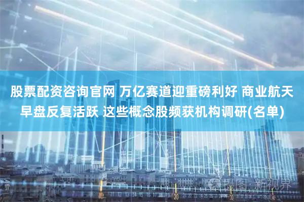 股票配资咨询官网 万亿赛道迎重磅利好 商业航天早盘反复活跃 这些概念股频获机构调研(名单)