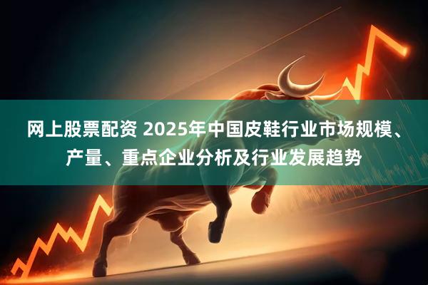 网上股票配资 2025年中国皮鞋行业市场规模、产量、重点企业分析及行业发展趋势