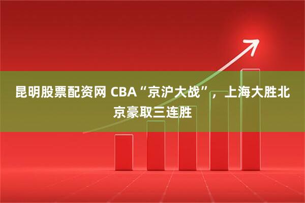 昆明股票配资网 CBA“京沪大战”，上海大胜北京豪取三连胜