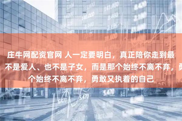庄牛网配资官网 人一定要明白，真正陪你走到最后的，不是父母、不是爱人、也不是子女，而是那个始终不离不弃，勇敢又执着的自己