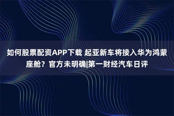 如何股票配资APP下载 起亚新车将接入华为鸿蒙座舱?官方未明确|第一财经汽车日评