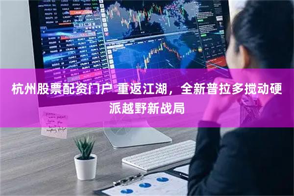 杭州股票配资门户 重返江湖，全新普拉多搅动硬派越野新战局