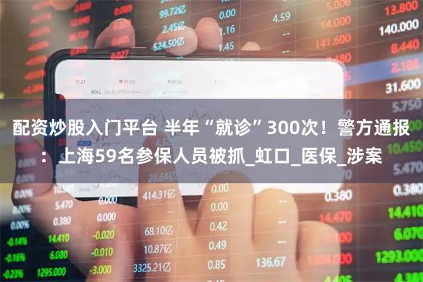 配资炒股入门平台 半年“就诊”300次！警方通报：上海59名参保人员被抓_虹口_医保_涉案