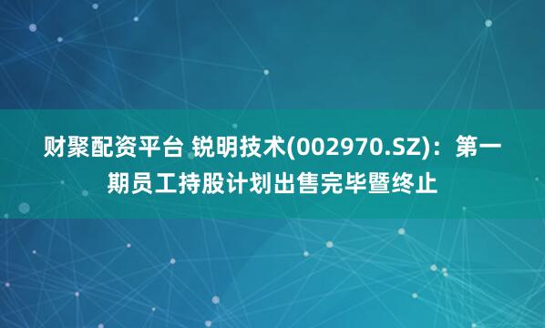 财聚配资平台 锐明技术(002970.SZ)：第一期员工持股计划出售完毕暨终止