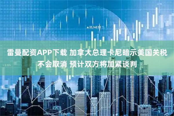雷曼配资APP下载 加拿大总理卡尼暗示美国关税不会取消 预计双方将加紧谈判