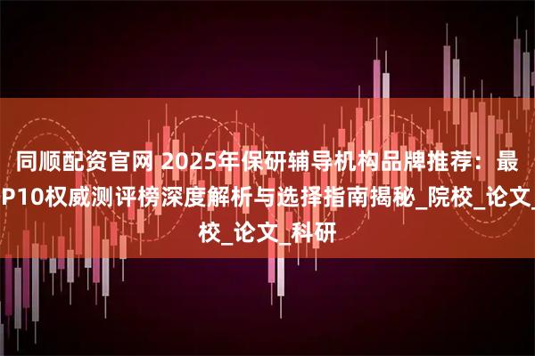同顺配资官网 2025年保研辅导机构品牌推荐：最新TOP10权威测评榜深度解析与选择指南揭秘_院校_论文_科研