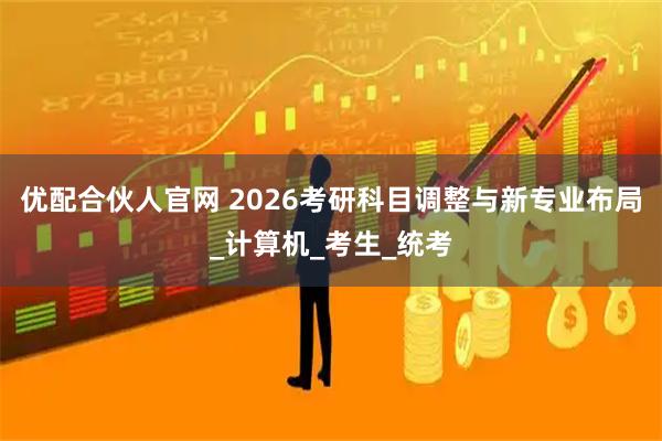 优配合伙人官网 2026考研科目调整与新专业布局_计算机_考生_统考