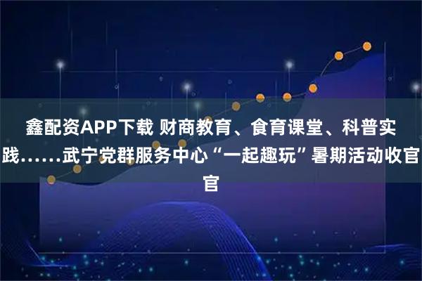 鑫配资APP下载 财商教育、食育课堂、科普实践……武宁党群服务中心“一起趣玩”暑期活动收官