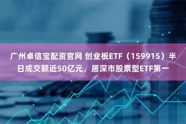 广州卓信宝配资官网 创业板ETF（159915）半日成交额近50亿元，居深市股票型ETF第一