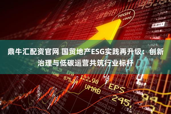 鼎牛汇配资官网 国贸地产ESG实践再升级：创新治理与低碳运营共筑行业标杆