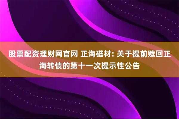 股票配资理财网官网 正海磁材: 关于提前赎回正海转债的第十一次提示性公告
