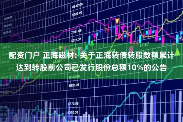 配资门户 正海磁材: 关于正海转债转股数额累计达到转股前公司已发行股份总额10%的公告